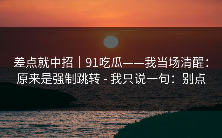 差点就中招｜91吃瓜——我当场清醒：原来是强制跳转 - 我只说一句：别点