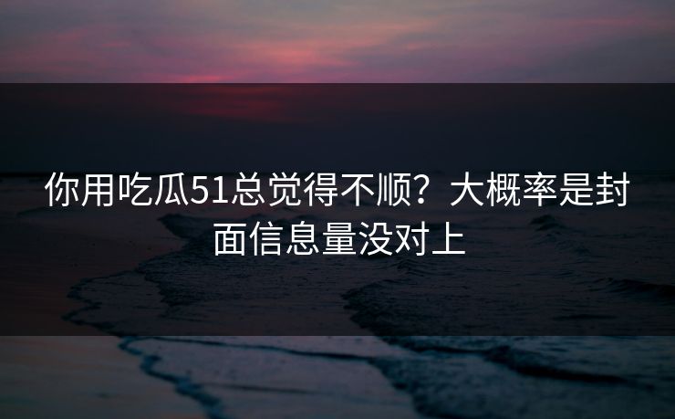 你用吃瓜51总觉得不顺？大概率是封面信息量没对上