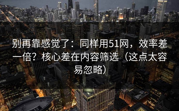 别再靠感觉了：同样用51网，效率差一倍？核心差在内容筛选（这点太容易忽略）