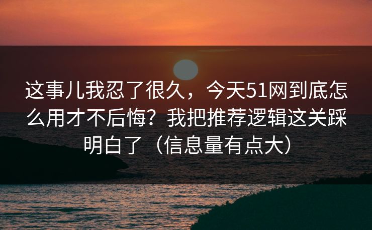 这事儿我忍了很久，今天51网到底怎么用才不后悔？我把推荐逻辑这关踩明白了（信息量有点大）