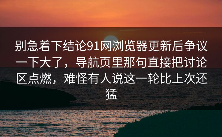 别急着下结论91网浏览器更新后争议一下大了,导航页里那句直接把讨论区点燃,难怪有人说这一轮比上次还猛 别急着下结论91网浏览器更新后争议一下大了,导航页里那句直接把讨论区点燃,难怪有人说这一轮比上次还猛